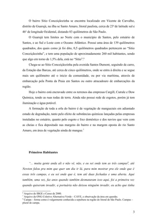 O bairro Sítio Conceiçãozinha se encontra localizado em Vicente de Carvalho,
distrito de Guarujá, na ilha se Santo Amaro, litoral paulista, cerca de 23o de latitude sul e
46o de longitude Ocidental, distando 83 quilômetros de São Paulo.
     O Guarujá tem limites ao Norte com o município de Santos, pelo estuário de
Santos, e ao Sul e Leste com o Oceano Atlântico. Possui uma área de 139 quilômetros
quadrados, dos quais como já foi dito, 0,5 quilômetros quadrados pertencem ao “Sitio
Conceiçãozinha”, e tem uma população de aproximadamente 260 mil habitantes, sendo
que algo em torno de 1,5% dela, está no “Sítio”.6
     Chega-se ao Sítio Conceiçãozinha pela avenida Santos Dumont, seguindo de carro,
da Estação das Barcas, até cerca de cinco quilômetros, onde se entra à direita e se segue
mais um quilômetro até o inicio da comunidade, ou por via marítima, através de
embarcação pela Ponta da Praia em Santos ou outro atracadouro de embarcações da
região.
     Hoje o bairro está encravado entre os terrenos das empresas Cargill, Cutrale e Dow
Química, tendo as ruas todas de terra. Ainda não possui rede de esgotos, porém já tem
iluminação e água potável.
     A formação de toda a orla do bairro é de vegetação de manguezais em adiantado
estado de degradação, tanto pelo efeito de substâncias químicas lançadas pelas empresas
instaladas no estuário, quanto pelo esgoto e lixo doméstico e dos navios que vem com
as cheias e fica depositado nas margens do bairro e na margem oposta do rio Santo
Amaro, em área de vegetação ainda de mangue.7




     Primeiros Habitantes


     “... muita gente anda ali e não vê, não, e eu sei onde tem as três campas8, até
Newton falou pra mim que quer um dia ir lá, para mim mostrar pra ele onde que é
essas três campas, e eu sei onde que é, tem até duas fechadas e uma aberta. Aqui
também, uma vez, faz anos quando também desmataram isso aqui, foi a primeira vez
quando quiseram invadir, a portuária não deixou ninguém invadir, eu acho que tinha

6
  Arquivo do IBGE e Censo de 2000.
7
  Arquivo da ONG Coletivo Alternativa Verde – CAVE, e observação da área em questão.
8
  Campa – forma como é vulgarmente conhecida a sepultura na região do litoral de São Paulo. Campas –
plural de campa.


                                                                                                       3
 