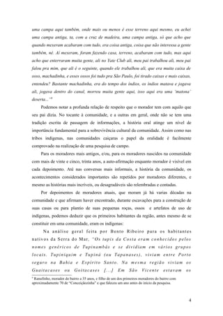 uma campa aqui também, onde mais ou menos é esse terreno aqui mesmo, eu achei
uma campa antiga, ta, com a cruz de madeira, uma campa antiga, só que acho que
quando mexeram acabaram com tudo, era coisa antiga, coisa que não interessa a gente
também, né. Aí mexeram, foram fazendo casa, terreno, acabaram com tudo, mas aqui
acho que enterraram muita gente, ali no Yate Club ali, meu pai trabalhou ali, meu pai
falou pra mim, que ali é o seguinte, quando ele trabalhou ali, que era muita caixa de
osso, machadinha, e esses ossos foi tudo pra São Paulo, foi tirado caixas e mais caixas,
entendeu? Bastante machadinha, era do tempo dos índios, os índios matava e jogava
ali, jogava dentro do canal, morreu muita gente aqui, isso aqui era uma ‘matona’
deserta...”9
     Podemos notar a profunda relação de respeito que o morador tem com aquilo que
seu pai dizia. No tocante à comunidade, e a outras em geral, onde não se tem uma
tradição escrita de passagem de informações, a história oral atinge um nível de
importância fundamental para a sobrevivência cultural da comunidade. Assim como nas
tribos indígenas, nas comunidades caiçaras o papel da oralidade é facilmente
comprovado na realização de uma pesquisa de campo.
     Para os moradores mais antigos, e/ou, para os moradores nascidos na comunidade
com mais de vinte e cinco, trinta anos, a auto-afirmação enquanto morador é visível em
cada depoimento. Até nas conversas mais informais, a história da comunidade, os
acontecimentos considerados importantes são repetidos por moradores diferentes, e
mesmo as histórias mais incríveis, ou desagradáveis são relembradas e contadas.
     Por depoimentos de moradores atuais, que moram já há varias décadas na
comunidade e que afirmam haver encontrado, durante escavações para a construção de
suas casas ou para plantio de suas pequenas roças, ossos                   e artefatos de uso de
indígenas, podemos deduzir que os primeiros habitantes da região, antes mesmo de se
constituir em uma comunidade, eram os indígenas:
       Na análise geral feita por Bento Ribeiro para os habitantes
nativos da Serra do Mar, “Os tupis da Costa eram conhecidos pelos
nomes genéricos de Tupinambás e se dividiam em vários grupos
locais. Tupiniquim e Tupiná (ou Tapanases), viviam entre Porto
seguro na Bahia e Espírito Santo. Na mesma região viviam os
Guaitacases         ou     Goitacases         [...]   Em      São     Vicente      estavam     os
9
 Ranufinho, morador do bairro a 35 anos, e filho de um dos primeiros moradores do bairro com
aproximadamente 70 de “Conceiçãozinha” e que faleceu um ano antes do início da pesquisa.



                                                                                                4
 