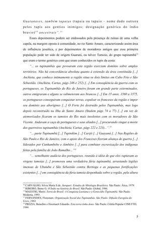 Guaianases, também tapuias (tapuia ou tapuio – nome dado outrora
pelos tupis aos gentios inimigos; designação genérica do índio
bravio)10 ancestrais”.11
     Esses depoimentos podem ser endossados pela presença de ruínas de uma velha
capela, na margem oposta à comunidade, no rio Santo Amaro, caracterizando assim área
de influência jesuítica, e por depoimentos de moradores antigos que essa primeira
população pode ter sido de origem Guarani, ou talvez Tamoio, do grupo tupinambá 12
que eram o termo genérico com que eram conhecidos os tupis da costa:
     “... os tupinambás que povoaram esta região exerciam domínio sobre amplos
territórios. Não há concordância absoluta quanto à extensão da área constituída [...]
Anchieta, que conhece intimamente a região situa os dois limites em Cabo Frio e São
Sebastião. (Anchieta, Cartas, págs 246 e 252) [...] Em conseqüência da guerra com os
portugueses, os Tupinambás do Rio de Janeiro foram em grande parte exterminados,
outros emigraram e alguns se submeteram aos brancos [...] Em 15 anos, 1560 a 1575,
os portugueses conseguiram conquistar terras, expulsar os franceses da região e impor
seu domínio aos aborígines [...] O Forte foi destruído pelos Tupinambás, mas logo
depois reconstruído na Ilha de Santo Amaro (Stadem págs 74 a 77) [...] em vez de
atemorizados ficaram os tamoios do Rio mais insolentes com os moradores de São
Vicente. Andavam a caça de portugueses e seus aliados [...] procurando vingar a morte
dos guerreiros tupinambás (Anchieta, Cartas, págs 222 e 223)...”.13
     “... parte Tupinambá [...] Tupinikim [...] Carijó [...] Guayaná [...] Nas Regiões de
São Paulo e Rio de Janeiro, com o apoio dos Franceses fizeram aliança de guerra [...]
liderados por Cunhambebe e Aimbêre [...] para combater escravização dos indígenas
feitas pela família de João Ramalho...”14
     “... semelhante audácia dos portugueses, reunida à idéia de que eles raptavam as
virgens tamoias [...] promoveu uma verdadeira fúria tupinambá, arrastando legiões
imensas de Ubatuba e São Sebastião contra Bertioga e as pequenas fortificações
existentes [...] em conseqüência da fúria tamoia despenhada sobre a região, pela altura


10
   CARVALHO, Silvia Maria S de. Jurupari: Estudos de Mitologia Brasileira. São Paulo: Ática, 1979.
11
   RIBEIRO, Bento G. O Índio na história do Brasil. São Paulo: Global, 1986.
12
   MAESTRI, Mario. Terra do Brasil: A Conquista Lusitana e o Genocídio Tupinambá. São Paulo:
Moderna, 1993.
13
   FERNANDES, Florestam. Organização Social dos Tupinambás. São Paulo: Difusão Européia do
Livro, 1963.
14
   PREZIA, Benedito e Hoornaert Eduardo. Esta terra tinha dono. São Paulo: Cehila Popular CIMI FTD,
1944.


                                                                                                  5
 