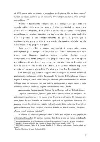 de 1557, quase todos os sitiantes e povoadores de Bertioga e Ilha de Santo Amaro15
haviam desertado, receosos de um possível e breve ataque em massa, pelos terríveis
antropófagos...”16
       Como é facilmente observável, a afirmação de que esta ou
aquela tribo teria este ou aquele limite territorial se apresenta
como muito complexa, bem como a afirmação de quais tribos eram
consideradas tapuias, tamoios ou tupinambás. Logo, este trabalho
não se propõe a um aprofundamento da questão, posto que a
motivação do próprio não é a questão da territorialidade ou da
classificação de grupos indígenas.
       Isto     esclarecido,         o    termo       tupinambá         é    empregado          nesta
monografia para designar o conjunto das tribos descritas sob este
nome        nos      diversos         trechos        acima        citados.        Assim,        estão
compreendidos nesta categoria os grupos tribais tupi, que na época
da colonização do Brasil entraram em contato com os brancos no
Rio de Janeiro, São Paulo e na Bahia, e os grupos tribais tupi que
depois povoaram o Maranhão, Paraíba e a Ilha dos Tupinambás.
     Esta população que ocupava a região antes da chegada do homem branco foi
praticamente expulsa com o início da ocupação de Vicente de Carvalho por brancos,
negros e mestiços, sendo esses mestiços, oriundos predominantemente da mistura
indígena com os europeus, (em sua maioria portugueses), o grupo maior e mais
difundido na área, e conhecido vulgar e cientificamente como Caiçara.
     A comunidade Caiçara segundo Antônio Carlos Diegues pode ser definida como...
     “Aquelas comunidades formadas pela mescla étnico-cultural de indígenas, de
colonizadores portugueses e, em menor grau, de escravos africanos. Os caiçaras têm
uma forma de vida baseada em atividades agrícolas de agricultura itinerante, da
pequena pesca, do extrativismo vegetal e do artesanato. Essa cultura se desenvolveu
principalmente nas áreas costeiras dos atuais Estados do Rio de Janeiro, São Paulo,
Paraná e norte de Santa Catarina”.17
     A mistura do elemento português com o índio deu origem a uma população
extremamente peculiar. Os cabelos escuros e bem lisos, e uma tez clara e tostada pelo
15
   Nome da Ilha na qual se localiza a cidade de Guarujá, e seu distrito Vicente de Carvalho, ou Itapema.
16
   SANTOS, Francisco Martins dos. História de Santos. São Vicente: Caudex, 1937. V.1.
17
   DIEGUES, Antonio Carlos S. & Arruda, Rinaldo S. V. Saberes tradicionais e biodiversidade no
Brasil.
  Brasília: Ministério do Meio Ambiente, 2001.


                                                                                                      6
 