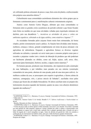 sol, utilizando práticas artesanais de pesca e caça, bem como de plantio, confeccionando
eles próprios seus utensílios diários.18
     Culturalmente essas comunidades assimilaram elementos dos vários grupos que as
formaram e estruturaram para si, manifestações culturais extremamente originais.
     Autores como Antonio Carlos Diegues, afirmam que essas comunidades se
formaram entre os grandes ciclos econômicos do período colonial e que foram ficando
mais fortes na medida em que essas atividades voltadas para exportação entraram em
declínio, pois sua decadência “... incentivou as atividades de pesca e coleta em
ambientes aquáticos, sobretudo os de água salobra, como estuários e lagunas”.19
     As sociedades formadas pelos caiçaras foram muito bem estruturadas, de forma
simples, porém extremamente usual e prática. As funções bem divididas entre homens,
mulheres, crianças e idosos, girando completamente em torno da pesca artesanal e da
agricultura de subsistência. Enquanto a agricultura fornece os diversos vegetais
utilizados na culinária, o pescado vai servir tanto para o consumo próprio como para o
escambo e pequenas vendas com o intuito da obtenção de produtos que não poderiam
ser facilmente plantados ou obtidos, como sal, feijão, açúcar, café, arroz, óleo,
querosene (para iluminação), fósforos, tecidos, e alguns outros materiais.20
     Os homens pescam, produzem suas ferramentas, são responsáveis pela construção
de suas habitações, e por trabalhos mais pesados em seu entorno (construção
comunitária de uma ponte, abertura de uma picada, poda de uma área para cultivo). As
mulheres cuidam da casa, se preocupam com respeito à agricultura, e fazem coletas de
mariscos, caranguejos, siris, e peixes através de linhadas21, auxiliadas nisso pelas
crianças que fazem das atividades brincadeiras. Os idosos auxiliam tanto no preparo dos
instrumentos da pesca (quando são homens), quanto na casa e nos afazeres domésticos
(quando são mulheres).22


18
   KARWINSK, Esther S. A. - Baronesa. O caiçara. Guarujá: Associação de Folclore e Artesanato, 1993.
19
   Idem nota 15.
20
    DIEGUES, Antonio Carlos S. & Arruda, Rinaldo S. V. Saberes tradicionais e biodiversidade no
Brasil.
  Brasília: Ministério do Meio Ambiente, 2001.
    KARWINSK, Esther S. A. - Baronesa. O caiçara. Guarujá: Associação de Folclore e Artesanato, 1993.
21
   Forma de pesca onde se utiliza apenas a linha amarrada a um anzol e um chumbo. Essa linha é enrolada
em uma garrafa de vidro pequena, segura-se a ponta, girando por sobre a cabeça e arremessando com
força, enquanto se segura com a outra mão a garrafa com o gargalo apontado para a direção em que a
linha foi jogada até o anzol mergulhar na água. Antes do advento da garrafa de vidro era costume a
confecção de um instrumento de madeira roliço, para que a linha deslizasse quando arremessada.
22
   KARWINSK, Esther S. A. - Baronesa. O caiçara. Guarujá: Associação de Folclore e Artesanato, 1993.
Pesquisa de Campo.


                                                                                                     7
 