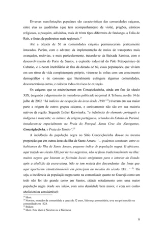 Diversas manifestações populares são características das comunidades caiçaras,
entre elas as quadrinhas (que tem acompanhamento de viola), pregões, cânticos
religiosos, o pasquim, adivinhas, mais de trinta tipos diferentes de fandango, a Folia de
Reis, e festas de padroeiras mais regionais.23
     Até a década de 50 as comunidades caiçaras permaneceram praticamente
intocadas. Porém, com o advento da implementação de meios de transportes mais
avançados, rodovias, e mais particularmente, tratando-se da Baixada Santista, com o
desenvolvimento do Porto de Santos, a explosão industrial do Pólo Petroquímico de
Cubatão, e o boom imobiliário de fins da década de 60, essas populações, que viviam
em um ritmo de vida completamente próprio, viram-se às voltas com um crescimento
demográfico e de consumo que literalmente extinguiu algumas comunidades,
descaracterizou outras, e colocou todas em risco de extinção.
     Os caiçaras que se estabeleceram em Conceiçãozinha, ainda em fins do século
XIX, (segundo o depoimento de moradores publicado no jornal A Tribuna, no dia 14 de
julho de 2002 “há indícios de ocupação da área desde 1898”24) tiveram em sua maior
parte a origem de outros grupos caiçaras, e curiosamente não são em sua maioria
nativos da região. Segundo Esther Karwinsky, “a influência do elemento português e
indígena é marcante; os sulinos, de origem portuguesa, oriundos do Estado do Paraná,
instalaram-se especialmente na Praia do Perequê, Santa Cruz dos Navegantes,
Conceiçãozinha, e Praia do Tombo”.25
     A incidência da população negra no Sítio Conceiçãozinha deu-se na mesma
proporção que em outras áreas da ilha de Santo Amaro, “... podemos constatar, entre os
habitantes da Ilha de Santo Amaro, pequeno índice de população negra. O africano,
aqui trazido no século XIX por navios negreiros, não se fixou tradicionalmente na ilha:
muitos negros que lotaram as fazendas locais emigraram para o interior do Estado
após a abolição da escravatura. Não se tem notícia dos descendentes das levas que
                                                                                                26
aqui aportaram clandestinamente em princípios ou meados do século XIX...”                        . Ou
seja, a incidência da população negra tanto na comunidade quanto no Guarujá como um
todo não foi tão grande como em Santos, cidade notadamente com uma maior
população negra desde seu início, com uma densidade bem maior, e com um cunho
abolicionista considerável:
23
   Idem.
24
   Newton, morador da comunidade a cerca de 52 anos, liderança comunitária, teve seu pai nascido na
comunidade em 1928.
25
   Ibidem
26
   Idem. Este idem é Newton ou a Baronesa


                                                                                                      8
 