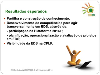 Resultados esperados 
 Partilha e construção de conhecimento. 
 Desenvolvimento de competências para agir 
transversalmente em EDS, através de: 
- participação na Plataforma 2014+; 
- planificação, operacionalização e avaliação de projetos 
em EDS; 
 Visibilidade da EDS na CPLP. 
IV Conferência CIDAADS, 7 a 9 novembro 2014 
 