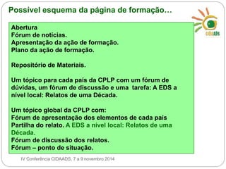 Possível esquema da página de formação… 
Abertura 
Fórum de notícias. 
Apresentação da ação de formação. 
Plano da ação de formação. 
Repositório de Materiais. 
Um tópico para cada país da CPLP com um fórum de 
dúvidas, um fórum de discussão e uma tarefa: A EDS a 
nível local: Relatos de uma Década. 
Um tópico global da CPLP com: 
Fórum de apresentação dos elementos de cada país 
Partilha do relato. A EDS a nível local: Relatos de uma 
Década. 
Fórum de discussão dos relatos. 
Fórum – ponto de situação. 
IV Conferência CIDAADS, 7 a 9 novembro 2014 
 