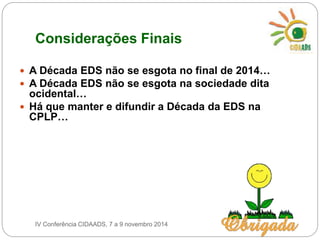 Considerações Finais 
 A Década EDS não se esgota no final de 2014… 
 A Década EDS não se esgota na sociedade dita 
ocidental… 
 Há que manter e difundir a Década da EDS na 
CPLP… 
IV Conferência CIDAADS, 7 a 9 novembro 2014 
