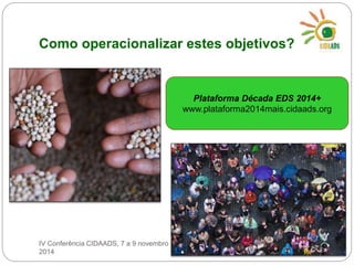 Como operacionalizar estes objetivos? 
Plataforma Década EDS 2014+ 
www.plataforma2014mais.cidaads.org 
IV Conferência CIDAADS, 7 a 9 novembro 
2014 
 