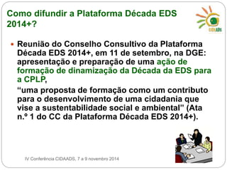 Como difundir a Plataforma Década EDS 
2014+? 
 Reunião do Conselho Consultivo da Plataforma 
Década EDS 2014+, em 11 de setembro, na DGE: 
apresentação e preparação de uma ação de 
formação de dinamização da Década da EDS para 
a CPLP, 
“uma proposta de formação como um contributo 
para o desenvolvimento de uma cidadania que 
vise a sustentabilidade social e ambiental” (Ata 
n.º 1 do CC da Plataforma Década EDS 2014+). 
IV Conferência CIDAADS, 7 a 9 novembro 2014 
 