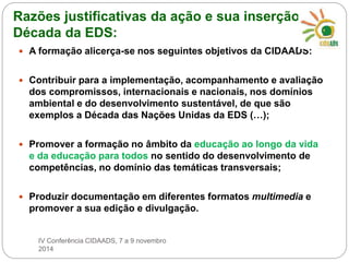 Razões justificativas da ação e sua inserção na 
Década da EDS: 
 A formação alicerça-se nos seguintes objetivos da CIDAADS: 
 Contribuir para a implementação, acompanhamento e avaliação 
dos compromissos, internacionais e nacionais, nos domínios 
ambiental e do desenvolvimento sustentável, de que são 
exemplos a Década das Nações Unidas da EDS (…); 
 Promover a formação no âmbito da educação ao longo da vida 
e da educação para todos no sentido do desenvolvimento de 
competências, no domínio das temáticas transversais; 
 Produzir documentação em diferentes formatos multimedia e 
promover a sua edição e divulgação. 
IV Conferência CIDAADS, 7 a 9 novembro 
2014 
 
