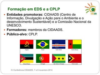 Formação em EDS e a CPLP 
 Entidades promotoras: CIDAADS (Centro de 
Informação, Divulgação e Ação para o Ambiente e o 
desenvolvimento Sustentável) e a Comissão Nacional da 
UNESCO. 
 Formadores: membros da CIDAADS. 
 Público-alvo: CPLP. 
IV Conferência CIDAADS, 7 a 9 novembro 2014 
 