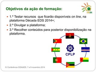 Objetivos da ação de formação: 
 1.º Testar recursos que ficarão disponíveis on line, na 
plataforma Década EDS 2014+; 
 2.º Divulgar a plataforma; 
 3.º Recolher conteúdos para posterior disponibilização na 
plataforma. 
IV Conferência CIDAADS, 7 a 9 novembro 2014 
 