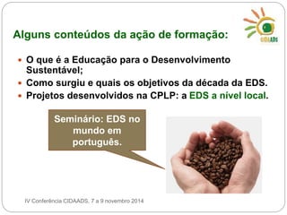 Alguns conteúdos da ação de formação: 
 O que é a Educação para o Desenvolvimento 
Sustentável; 
 Como surgiu e quais os objetivos da década da EDS. 
 Projetos desenvolvidos na CPLP: a EDS a nível local. 
Seminário: EDS no 
mundo em 
português. 
IV Conferência CIDAADS, 7 a 9 novembro 2014 
 