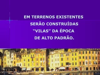 EM TERRENOS EXISTENTES
  SERÃO CONSTRUÍDAS
   “VILAS” DA ÉPOCA
   DE ALTO PADRÃO.
 