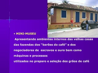 • MINI-MUSEU

Apresentando ambientes internos das velhas casas

das fazendas dos “barões do café” e dos

negociadores de escravos e ouro bem como

máquinas e processos

utilizados no preparo e seleção dos grãos de café
 