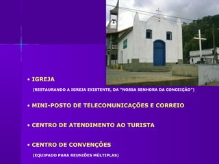 • IGREJA
 (RESTAURANDO A IGREJA EXISTENTE, DA “NOSSA SENHORA DA CONCEIÇÃO”)



• MINI-POSTO DE TELECOMUNICAÇÕES E CORREIO


• CENTRO DE ATENDIMENTO AO TURISTA


• CENTRO DE CONVENÇÕES
 (EQUIPADO PARA REUNIÕES MÚLTIPLAS)
 