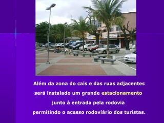 Além da zona do cais e das ruas adjacentes

será instalado um grande estacionamento

       junto à entrada pela rodovia

permitindo o acesso rodoviário dos turistas.
 