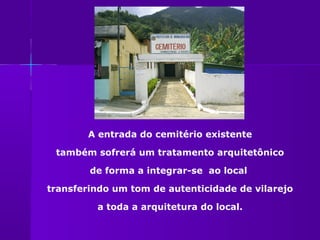 A entrada do cemitério existente

 também sofrerá um tratamento arquitetônico

        de forma a integrar-se ao local

transferindo um tom de autenticidade de vilarejo

         a toda a arquitetura do local.
 