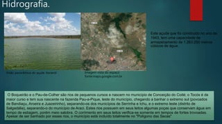 Este açude que foi construído no ano de
1943, tem uma capacidade de
armazenamento de 1.263.250 metros
cúbicos de água.
Visão panorâmica do açude Itarandi
O Boqueirão e o Pau-de-Colher são rios de pequenos cursos e nascem no município de Conceição do Coité; o Tocós é de
maior curso e tem sua nascente na fazenda Pau-a-Pique, leste do município, chegando a banhar o extremo sul (povoados
de Bandiaçu, Aroeira e Juazeirinho), separando-os dos municípios de Serrinha e Ichu, e o extremo leste (distrito de
Salgadália), separando-o do município de Araci. Estes rios possuem em seus leitos algumas poças que conservam água em
tempo de estiagem, porém meio salobra. O corrimento em seus leitos verifica-se somente em tempos de fortes trovoadas.
Apesar de ser banhado por esses rios, o município está incluído totalmente no "Polígono das Secas"
Imagem vista do espaço
fonte:maps.google.com.br
Hidrografia.
 