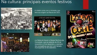 A cidade conta com a micareta, que
teve sua origem na Páscoa de 1923.
Foto : Micareta - Abril de 1972 - Trio Elétrico Saborosa
Foto : Micareta dias atuais.
Na cultura: principais eventos festivos
e a festa em louvor a Nossa Senhora da
Conceição, que se estende de 29 de
novembro a 8 de dezembro, a semana
dos evangélicos que tem com feriado
municipal dia 23 de setembro.
 