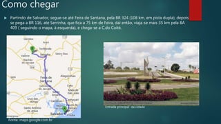Como chegar
 Partindo de Salvador, segue-se até Feira de Santana, pela BR 324 (108 km, em pista dupla); depois
se pega a BR 116, até Serrinha, que fica a 75 km de Feira, daí então, viaja-se mais 35 km pela BA
409 ( seguindo o mapa, à esquerda), e chega-se a C.do Coité.
Entrada principal da cidade
Fonte: maps.google.com.br
 