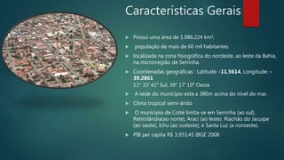 Características Gerais
 Possui uma área de 1.086,224 km²,
 população de mais de 60 mil habitantes.
 localizada na zona fisiográfica do nordeste, ao leste da Bahia,
na microrregião de Serrinha.
 Coordenadas geográficas : Latitude: -11.5614, Longitude: -
39.2861
11° 33′ 41″ Sul, 39° 17′ 10″ Oeste
 A sede do município esta a 380m acima do nível do mar.
 Clima tropical semi-árido
 O município de Coité limita-se em Serrinha (ao sul),
Retirolândia(ao norte), Araci (ao leste). Riachão do Jacuipe
(ao oeste), Ichu (ao sudeste), e Santa Luz (a noroeste).
 PIB per capita R$ 3.953,45 IBGE 2008
 