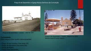 Praça 8 de Dezembro – Centro. ano de 1951
Praça 8 de Dezembro – Centro. Janeiro de 2004.
Mesmo local 53 anos depois...
Curiosidade:
Esta praça já teve quatro denominações:
- Praça 24 de Outubro (nos anos 30)
- Praça da Bandeira (nos anos 50);
- Praça da Matriz
- Praça 8 de Dezembro.
Praça 8 de Dezembro e Igreja Nossa Senhora da Conceição
 