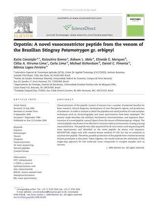 Orpotrin: A novel vasoconstrictor peptide from the venom of
the Brazilian Stingray Potamotrygon gr. orbignyi
Katia Conceic¸a˜o a,
*, Katsuhiro Konno a
, Robson L. Melo a
, Elineide E. Marques b
,
Cle´lia A. Hiruma-Lima c
, Carla Lima a
, Michael Richardson d
, Daniel C. Pimenta a
,
Moˆnica Lopes-Ferreira a
a
Laborato´rio Especial de Toxinologia Aplicada (LETA), Center for Applied Toxinology (CAT/CEPID), Instituto Butantan,
Avenida Vital Brasil, 1500, Sa˜o Paulo, SP, 05503-900, Brazil
b
Nu´ cleo de Estudos Ambientais (Neamb), Universidade Federal do Tocantins, Campus de Porto Nacional,
Rua 03, Quadra 17, Porto Nacional, TO, 77500-000, Brazil
c
Departamento de Fisiologia, Instituto de Biocieˆncias, Universidade Estadual Paulista Ju´ lio de Mesquita Filho,
Caixa-Postal 510, Botucatu, SP, 18618-000, Brazil
d
Fundac¸a˜o Ezequiel Dias, FUNED, Rua Conde Pereira Carneiro, 80, Belo Horizonte, MG, 30510-010, Brazil
p e p t i d e s 2 7 ( 2 0 0 6 ) 3 0 3 9 – 3 0 4 6
a r t i c l e i n f o
Article history:
Received 13 July 2006
Received in revised form
6 September 2006
Accepted 7 September 2006
Published on line 23 October 2006
Keywords:
Orpotrin
Potamotrygon
Venom
Stingrays
Vasoconstriction
De novo sequencing
Natural peptides
Creatine kinase
Abbreviations:
DTT, dithiothreitol
a-CHCA, a-cyano-4-
hydroxycinnamic acid
IAA, iodoacetamide
MALDI, matrix-assisted laser
desorption/ionization
MS, mass spectrometry
a b s t r a c t
Characterization of the peptide content of venoms has a number of potential beneﬁts for
basic research, clinical diagnosis, development of new therapeutic agents, and production
of antiserum. In order to analyze in detail the peptides and small proteins of crude samples,
techniques such as chromatography and mass spectrometry have been employed. The
present study describes the isolation, biochemical characterization, and sequence deter-
mination of a novel peptide, named Orpotrin from the venom of Potamotrygon gr. orbignyi. The
natural peptide was shown to be effective in microcirculatory environment causing a strong
vasoconstriction. The peptide was fully sequenced by de novo amino acid sequencing with
mass spectrometry and identiﬁed as the novel peptide. Its amino acid sequence,
HGGYKPTDK, aligns only with creatine kinase residues 97–105, but has no similarity to
any bioactive peptide. Therefore, possible production of this peptide from creatine kinase by
limited proteolysis is discussed. Taken together, the results indicate the usefulness of this
single-step approach for low molecular mass compounds in complex samples such as
venoms.
# 2006 Elsevier Inc. All rights reserved.
* Corresponding author. Tel.: +55 11 3726 1024; fax: +55 11 3726 1024.
E-mail address: conceicaokatia@butantan.gov.br (K. Conceic¸a˜o).
available at www.sciencedirect.com
journal homepage: www.elsevier.com/locate/peptides
0196-9781/$ – see front matter # 2006 Elsevier Inc. All rights reserved.
doi:10.1016/j.peptides.2006.09.002
 