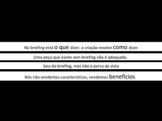 No briefing está o   que dizer, a criação resolve como dizer
     Uma peça que existe sem briefing não é adequada.
          Saia do briefing, mas não o perca de vista

Nós não vendemos características, vendemos benefícios.
 