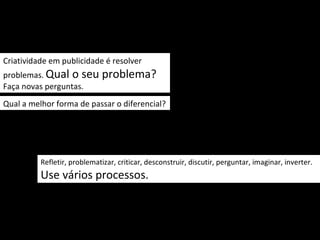 Criatividade em publicidade é resolver
problemas. Qual o seu         problema?
Faça novas perguntas.
Qual a melhor forma de passar o diferencial?




          Refletir, problematizar, criticar, desconstruir, discutir, perguntar, imaginar, inverter.
          Use vários processos.
 