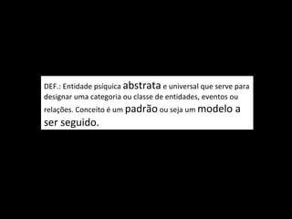 DEF.: Entidade psíquica abstrata e universal que serve para
designar uma categoria ou classe de entidades, eventos ou
relações. Conceito é um padrão ou seja um modelo      a
ser seguido.
 