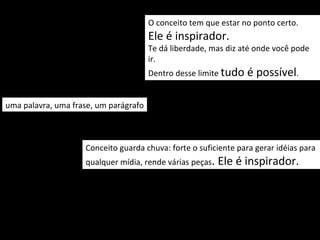 O conceito tem que estar no ponto certo.
                                       Ele é inspirador.
                                       Te dá liberdade, mas diz até onde você pode
                                       ir.
                                       Dentro desse limite tudo   é possível.

uma palavra, uma frase, um parágrafo



                    Conceito guarda chuva: forte o suficiente para gerar idéias para
                    qualquer mídia, rende várias peças.   Ele é inspirador. .
 