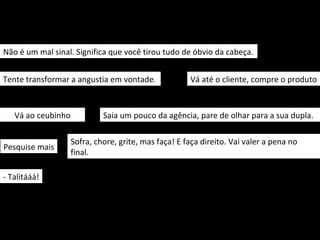 Não é um mal sinal. Significa que você tirou tudo de óbvio da cabeça.


Tente transformar a angustia em vontade.              Vá até o cliente, compre o produto



   Vá ao ceubinho            Saia um pouco da agência, pare de olhar para a sua dupla.

                    Sofra, chore, grite, mas faça! E faça direito. Vai valer a pena no
Pesquise mais
                    final.

- Talitááá!
 