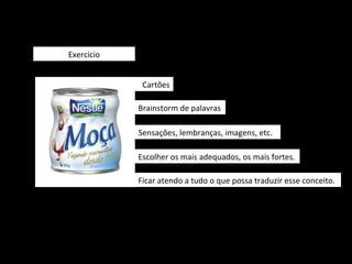 Exercício


             Cartões

            Brainstorm de palavras

            Sensações, lembranças, imagens, etc.

            Escolher os mais adequados, os mais fortes.

            Ficar atendo a tudo o que possa traduzir esse conceito.
 