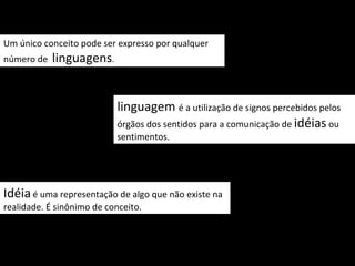 Um único conceito pode ser expresso por qualquer
número de   linguagens.


                           linguagem é a utilização de signos percebidos pelos
                           órgãos dos sentidos para a comunicação de idéias ou
                           sentimentos.




Idéia é uma representação de algo que não existe na
realidade. É sinônimo de conceito.
 