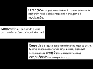 A atenção é um processo de seleção do que percebemos.
                        Interferem nisso a apresentação da mensagem e a
                        motivação.


Motivação existe quando o tema
tem relevância. Que conseqüências traz?




                         Empatia é a capacidade de se colocar no lugar do outro.
                         Mesmo quando observamos outra pessoa, é possível
                         sentirmos suas emoções ou associarmos suas
                         experiências com as que tivemos.
 