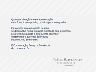 Qualquer situação é uma apresentação,
cada frase é uma poesia, cada imagem, um quadro.

Ela começa com um aperto de mão,
se desenvolve numa interação orientada para o sucesso.
E só termina quando o seu ouvinte entender
exatamente o que você quer dizer,
seja em 3 ou 50 minutos.

É Comunicação, Design e Excelência,
do começo ao fim.
 