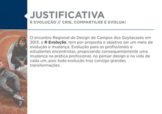 R EVOLUÇÃO // CRIE, COMPARTILHE E EVOLUA!
O encontro Regional de Design de Campos dos Goytacazes em
2013, o R Evolução, tem por proposta e objetivo ser um meio de
evolução e mudança. Evolução para os profissionais e
estudantes encontristas, propiciando consequentemente uma
mudança na prática profissional, no pensar design e na vida de
cada um, pois toda evolução traz consigo grandes
transformações.
JUSTIFICATIVA
 