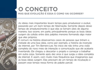 As ideias mais importantes levam tempo para amadurecer e evoluir,
passando por um bom tempo de hibernação. Somente depois desse
tempo de amadurecimento é que elas se tornam úteis de alguma
maneira. Isso ocorre, em parte, principalmente porque as boas ideias
surgem da colisão entre dois palpites menores formando algo maior
que eles próprios.
É comum na história observarmos casos de pessoas que tinham a
metade de uma boa ideia, como por exemplo, a história da invenção
da internet, por Tim Berners-Lee. No início ele não tinha uma visão
completa do novo meio de interação e comunicação que ele acabaria
inventando. Ele chegou a descartar o projeto e começar a trabalhar
em outra coisa. Somente após dez anos é que surgiu a ideia completa
da internet. É assim, com muito mais frequência que imaginamos que
as boas ideias surgem. Elas precisam de um tempo de incubação e
passam esse tempo nessa forma de palpite parcial.
MAS QUE EVOLUÇÃO É ESSA E COMO VAI OCORRER?
O CONCEITO
 