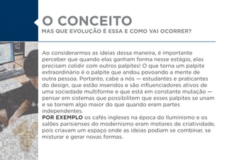 Ao considerarmos as ideias dessa maneira, é importante
perceber que quando elas ganham forma nesse estágio, elas
precisam colidir com outros palpites! O que torna um palpite
extraordinário é o palpite que andou povoando a mente de
outra pessoa. Portanto, cabe a nós estudantes e praticantes
do design, que estão inseridos e são influenciadores ativos de
uma sociedade multiforme e que está em constante mutação
pensar em sistemas que possibilitem que esses palpites se unam
e se tornem algo maior do que quando eram partes
independentes.
POR EXEMPLO os cafés ingleses na época do Iluminismo e os
salões parisienses do modernismo eram motores de criatividade,
pois criavam um espaço onde as ideias podiam se combinar, se
misturar e gerar novas formas.
MAS QUE EVOLUÇÃO É ESSA E COMO VAI OCORRER?
O CONCEITO
 