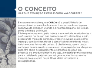 É exatamente assim que a CORDe vê a possibilidade de
proporcionar uma evolução e uma transformação no espaço
cognitivo do designer, usando o Encontro Regional de Design
como um meio de inovar!
É fato que todos ou pelo menos a sua maioria estudantes e
profissionais do design que buscam eventos desse tipo, estão
procurando meios de aprender, crescer e evoluir, assim como
interagir, compartilhar, trocar e tomar conhecimento de novas
ideias e novas formas de pensar. E obviamente, quem busca
participar de um evento assim e com essa expectativa, chega ao
encontro cheio de pensamentos e projetos pessoais em
processo de amadurecimento, ou seja, a matéria-prima excelente
para a colisão de palpites que vai gerar novas formas muito
maiores do que eram antes. Boas ideias inovadoras e
extraordinárias.
MAS QUE EVOLUÇÃO É ESSA E COMO VAI OCORRER?
O CONCEITO
 
