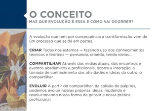 A evolução que tem por consequência a transformação vem de
um processo que se dá em partes.
CRIAR Todos nós estamos fazendo uso dos conhecimentos
técnicos e teóricos pensando, criando, tendo ideias...
COMPARTILHAR Através das mídias atuais, dos encontros e
eventos acadêmicos e profissionais, ocorre a interação, a
tomada de conhecimento das atividades e ideias do outro, o
compartilhar.
EVOLUIR A partir do compartilhar, da colisão de palpites,
podemos evoluir nossas próprias ideias, mudando e
revolucionando nossa forma de pensar e nossa prática
profissional.
MAS QUE EVOLUÇÃO É ESSA E COMO VAI OCORRER?
O CONCEITO
 