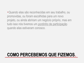 Quando elas são reconhecidas em seu trabalho, ou
promovidas, ou foram escolhidas para um novo
projeto, ou ainda abriram um negócio próprio, mas em
tudo isso nós tivemos um pontinho de participação
quando elas estiveram conosco.

COMO PERCEBEMOS QUE FIZEMOS

 