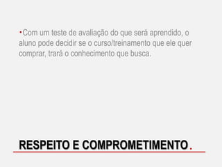 Com um teste de avaliação do que será aprendido, o
aluno pode decidir se o curso/treinamento que ele quer
comprar, trará o conhecimento que busca.

RESPEITO E COMPROMETIMENTO

 