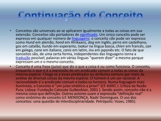 • Conceitos são universais ao se aplicarem igualmente a todas as coisas em sua
extensão. Conceitos são portadores de significado. Um único conceito pode ser
expresso em qualquer número de linguagens: o conceito cão pode ser expresso
como Hund em alemão, hond em Afrikaans, dog em inglês, perro em castelhano,
gos em catalão, hundo em esperanto, txakur na língua basca, chien em francês, can
em galego, cane em italiano, canis em latim, inu em japonês etc. O fato de que
conceitos são, de uma certa forma, independentes das linguagens torna a
tradução possível; palavras em várias línguas "querem dizer" o mesmo porque
expressam um e o mesmo conceito.
• Conceito é uma frase (juízo) que diz o que a coisa é ou como funciona. O conceito,
enquanto o-que-é é a expressão de um predicado comum a todas as coisas da
mesma espécie. Chega-se a esses predicados ou atributos comuns por meio da
análise de diversas coisas da mesma espécie. O homem é um ser racional. A
racionalidade é o predicado comum a todos os homens. Numa linguagem mais
iluminista, o Conceito é "um juízo sintético a priori" (Cf. KANT, I. Crítica da Razão
Pura. Lisboa: Fundação Calouste Gulbenkian, 2001 ). Sendo assim, conceito não é a
mesma coisa que definição. Outros autores usam a expressão "definição real"
como sinônimo de conceito (cf. MENDONÇA, Nadir Domingues. O uso dos
conceitos: uma questão de interdisciplinaridade. Petrópolis: Vozes, 1985).
 