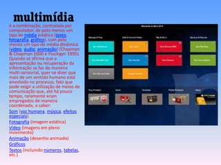 multimídiaé a combinação, controlada por
computador, de pelo menos um
tipo de média estática (texto,
fotografia, gráfico), com pelo
menos um tipo de média dinâmica
(vídeo, áudio, animação) (Chapman
& Chapman 2000 e Fluckiger 1995).
Quando se afirma que a
apresentação ou recuperação da
informação se faz de maneira
multi-sensorial, quer-se dizer que
mais de um sentido humano está
envolvido no processo, fato que
pode exigir a utilização de meios de
comunicação que, até há pouco
tempo, raramente eram
empregados de maneira
coordenada, a saber:
Som (voz humana, música, efeitos
especiais)
Fotografia (imagem estática)
Vídeo (imagens em pleno
movimento)
Animação (desenho animado)
Gráficos
Textos (incluindo números, tabelas,
etc.)
 