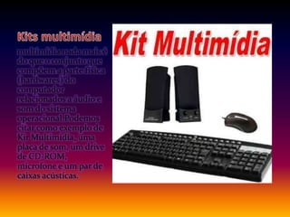 multimídia nada mais é
do que o conjunto que
compõem a parte física
(hardwares) do
computador
relacionados a áudio e
som do sistema
operacional.Podemos
citar como exemplo de
Kit Multimídia, uma
placa de som, um drive
de CD-ROM,
microfone e um par de
caixas acústicas.
 