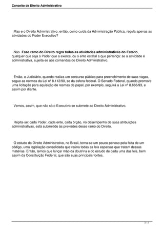 Conceito de Direito Administrativo
Mas e o Direito Administrativo, então, como cuida da Administração Pública, regula apenas as
atividades do Poder Executivo?
Não. Esse ramo do Direito regra todas as atividades administrativas do Estado,
qualquer que seja o Poder que a exerce, ou o ente estatal a que pertença: se a atividade é
administrativa, sujeita-se aos comandos do Direito Administrativo.
Então, o Judiciário, quando realiza um concurso público para preenchimento de suas vagas,
segue as normas da Lei nº 8.112/90, se da esfera federal. O Senado Federal, quando promove
uma licitação para aquisição de resmas de papel, por exemplo, seguirá a Lei nº 8.666/93, e
assim por diante.
Vemos, assim, que não só o Executivo se submete ao Direito Administrativo.
Repita-se: cada Poder, cada ente, cada órgão, no desempenho de suas atribuições
administrativas, está submetido às previsões desse ramo do Direito.
O estudo do Direito Administrativo, no Brasil, torna-se um pouco penoso pela falta de um
código, uma legislação consolidada que reúna todas as leis esparsas que tratam dessas
matérias. Então, temos que lançar mão da doutrina e do estudo de cada uma das leis, bem
assim da Constituição Federal, que são suas principais fontes.
2 / 2
 