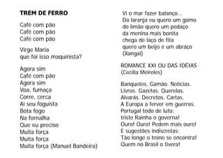 TREM DE FERRO                   Vi o mar fazer balanço...
                                Da laranja eu quero um gomo
Café com pão                    do li ã
                                d limão quero um pedaço
                                                      d
Café com pão                    da menina mais bonita
Café com pão                    chega de laço de fita
                                quero um beijo e um abraço
Virge Maria
                                (Xangai)
que foi isso maquinista?
                                ROMANCE XXI OU DAS IDÉIAS
Agora sim
                                (Cecília Meireles)
Café com pão
          p
Agora sim                       Banquetes. Gamão. Notícias.
Voa, fumaça                     Livros. Gazetas. Querelas.
Corre,
Corre cerca                     Alvarás. Decretos. Cartas.
                                Alvarás Decretos Cartas
Ai seu foguista                 A Europa a ferver em guerras.
Bota fogo                       Portugal todo de luto:
Na fornalha                     triste Rainha o governa!
Que eu preciso                  Ouro! Ouro! Pedem mais ouro!
Muita força                     E sugestões indiscretas:
                                               d sc etas
Muita força                     Tão longe o trono se encontra!
Muita força (Manuel Bandeira)   Quem no Brasil o tivera!
 