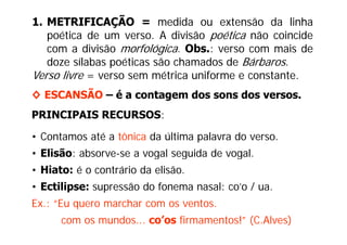 1. METRIFICAÇÃO = medida ou extensão da linha
   poética de um verso. A divisão poética não coincide
   com a divisão morfológica. Obs.: verso com mais de
   doze sílabas poéticas são chamados de Bárbaros.
                p
Verso livre = verso sem métrica uniforme e constante.
◊ ESCANSÃO – é a contagem dos sons dos versos.
                                       versos
PRINCIPAIS RECURSOS:

• Contamos até a tônica da última palavra do verso.
• Eli ã absorve-se a vogal seguida d vogal.
  Elisão: b              l     id de     l
• Hiato: é o contrário da elisão.
• Ectilipse: supressão do fonema nasal: co’o / ua.
Ex.: “Eu quero marchar com os ventos.
      Eu
      com os mundos... co’os firmamentos!” (C.Alves)
 