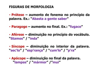 FIGURAS DE MORFOLOGIA

• Prótese – aumento de fonema no princípio da
palavra. Ex.: Abasta
palavra Ex : “Abasta a gente saber”
                             saber

• Paragoge – aumento no final Ex : “fugace”
                        final. Ex.: fugace

• Aférese – diminuição no princípio do vocábulo
                                       vocábulo.
“Stamos” / “inda”

• Síncope – diminuição no interior da palavra.
“sec’lo” / “esp’rança” / “cum’lo” / “p’ra”
 sec lo     esp rança     cum lo     p ra

• Apócope – diminuição no final da palavra.
   “lampas” / “mármor” /”mui”
 