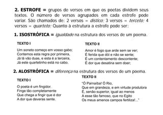 2. ESTROFE = grupos de versos em que os poetas dividem seus
textos. O número de versos agrupados em cada estrofe pode
variar. São chamados de: 2 versos = dístico; 3 versos = terceto; 4
versos = quarteto; Quanto à estrutura a estrofe pode ser:
1. ISOSTRÓFICA = igualdade na estrutura dos versos de um poema.

 TEXTO I                                TEXTO II
 Um soneto começo em vosso gabo;        Amor é fogo que arde sem se ver;
 Contemos esta regra por primeira,      É ferida que dói e não se sente;
 Já lá vão d
        ã duas, e esta é a t
                     t     terceira,
                                i       É um contentamento descontente;
 Já este quartetinho está no cabo.      É dor que desatina sem doer;

2 ALOSTRÓFICA = diferença na estrutura dos versos de um poema
2.                                                      poema.
                                       TEXTO II
 TEXTO I
                                       “Ó Parnaíba! Ó Rio,
                                        Ó             Rio
 O poeta é um fingidor.                Que em grandeza, e em virtude produtora
 Finge tão completamente               É, senão superior, igual ao menos
 Que chega a fingir q é dor
         g      g que                  A esse tão famoso, que no Egito
                                                  famoso
 A dor que deveras sente.              Os meus amenos campos fertiliza!...”
 